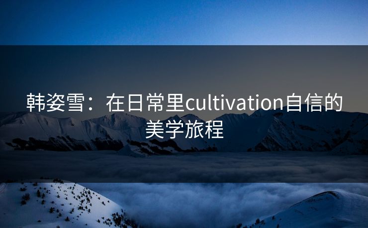 韩姿雪：在日常里cultivation自信的美学旅程