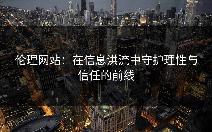伦理网站:在信息洪流中守护理性与信任的前线 伦理网站:在信息洪流中守护理性与信任的前线