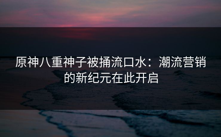 原神八重神子被捅流口水:潮流营销的新纪元在此开启 原神八重神子被捅流口水:潮流营销的新纪元在此开启