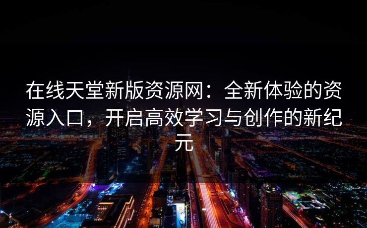 在线天堂新版资源网：全新体验的资源入口，开启高效学习与创作的新纪元
