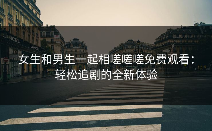 女生和男生一起相嗟嗟嗟免费观看:轻松追剧的全新体验 女生和男生一起相嗟嗟嗟免费观看:轻松追剧的全新体验