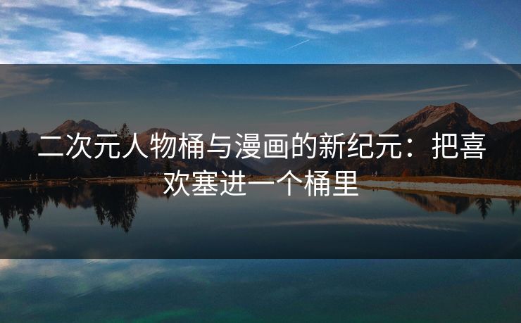 二次元人物桶与漫画的新纪元:把喜欢塞进一个桶里 二次元人物桶与漫画的新纪元:把喜欢塞进一个桶里