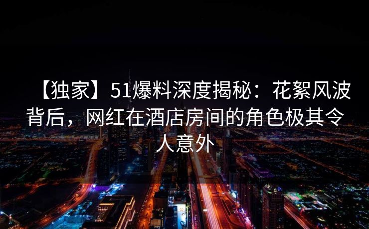 【独家】51爆料深度揭秘:花絮风波背后,网红在酒店房间的角色极其令人意外 【独家】51爆料深度揭秘:花絮风波背后,网红在酒店房间的角色极其令人意外
