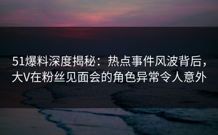 51爆料深度揭秘：热点事件风波背后，大V在粉丝见面会的角色异常令人意外