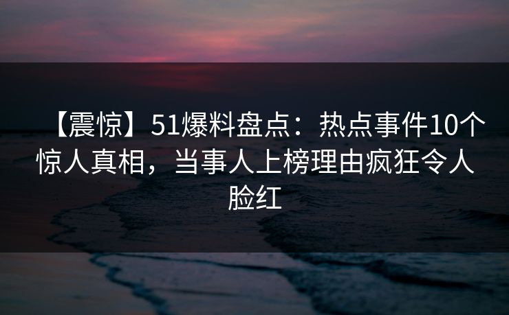【震惊】51爆料盘点:热点事件10个惊人真相,当事人上榜理由疯狂令人脸红 【震惊】51爆料盘点:热点事件10个惊人真相,当事人上榜理由疯狂令人脸红
