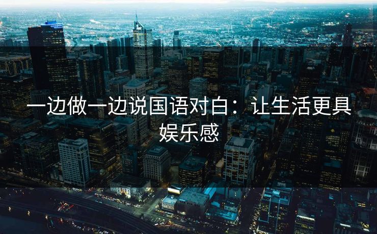 一边做一边说国语对白：让生活更具娱乐感