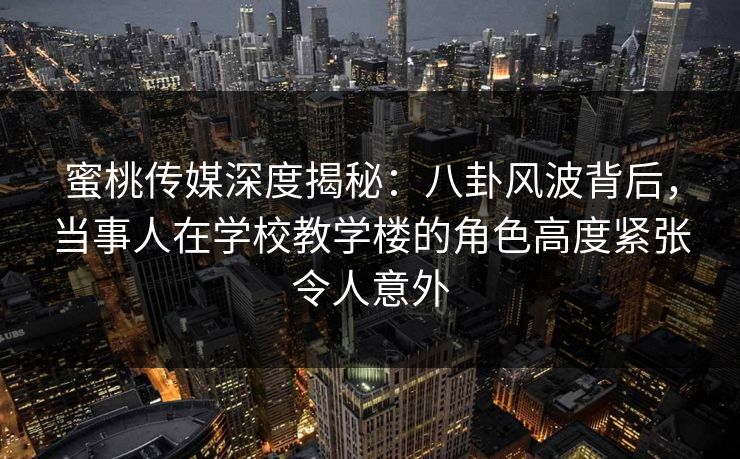 蜜桃传媒深度揭秘：八卦风波背后，当事人在学校教学楼的角色高度紧张令人意外