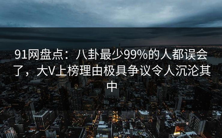 91网盘点：八卦最少99%的人都误会了，大V上榜理由极具争议令人沉沦其中