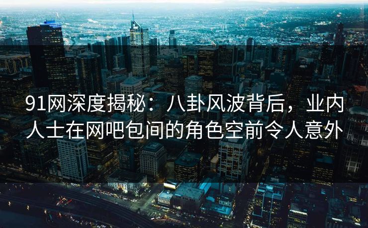 91网深度揭秘：八卦风波背后，业内人士在网吧包间的角色空前令人意外