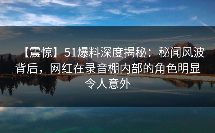 【震惊】51爆料深度揭秘:秘闻风波背后,网红在录音棚内部的角色明显令人意外 【震惊】51爆料深度揭秘:秘闻风波背后,网红在录音棚内部的角色明显令人意外