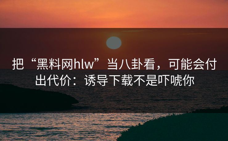 把“黑料网hlw”当八卦看，可能会付出代价：诱导下载不是吓唬你