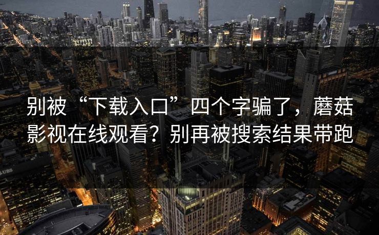 别被“下载入口”四个字骗了,蘑菇影视在线观看?别再被搜索结果带跑 别被“下载入口”四个字骗了,蘑菇影视在线观看?别再被搜索结果带跑