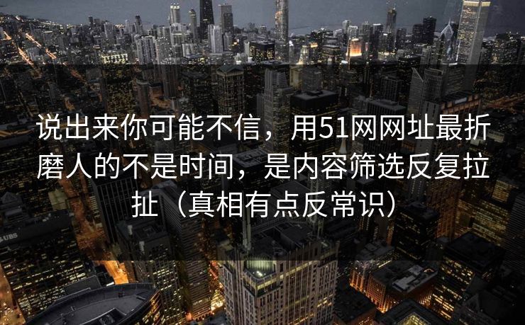 说出来你可能不信,用51网网址最折磨人的不是时间,是内容筛选反复拉扯(真相有点反常识) 说出来你可能不信,用51网网址最折磨人的不是时间,是内容筛选反复拉扯(真相有点反常识)
