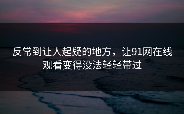 反常到让人起疑的地方,让91网在线观看变得没法轻轻带过 反常到让人起疑的地方,让91网在线观看变得没法轻轻带过
