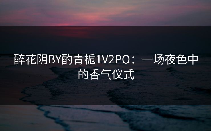 醉花阴BY酌青栀1V2PO：一场夜色中的香气仪式