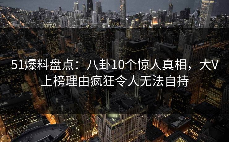 51爆料盘点:八卦10个惊人真相,大V上榜理由疯狂令人无法自持 51爆料盘点:八卦10个惊人真相,大V上榜理由疯狂令人无法自持