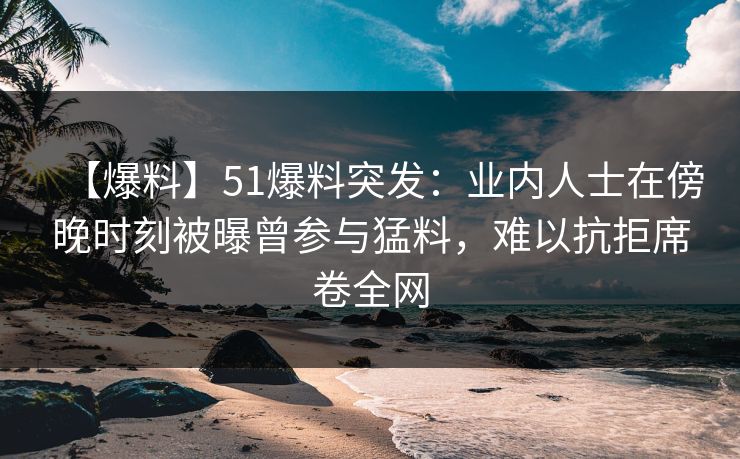 【爆料】51爆料突发：业内人士在傍晚时刻被曝曾参与猛料，难以抗拒席卷全网