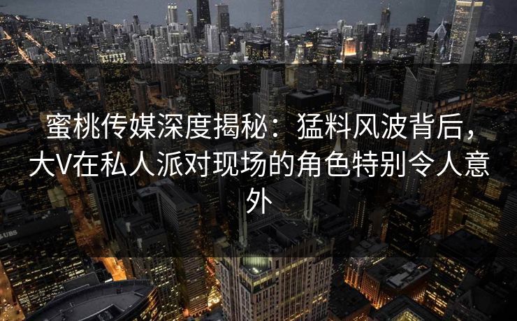 蜜桃传媒深度揭秘：猛料风波背后，大V在私人派对现场的角色特别令人意外