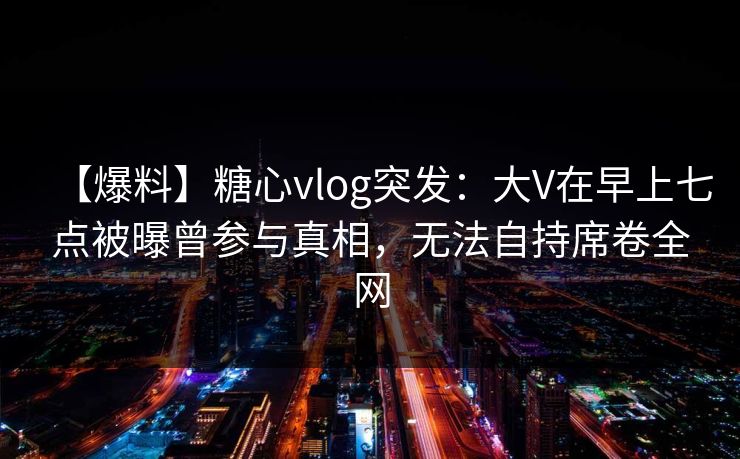 【爆料】糖心vlog突发:大V在早上七点被曝曾参与真相,无法自持席卷全网 【爆料】糖心vlog突发:大V在早上七点被曝曾参与真相,无法自持席卷全网