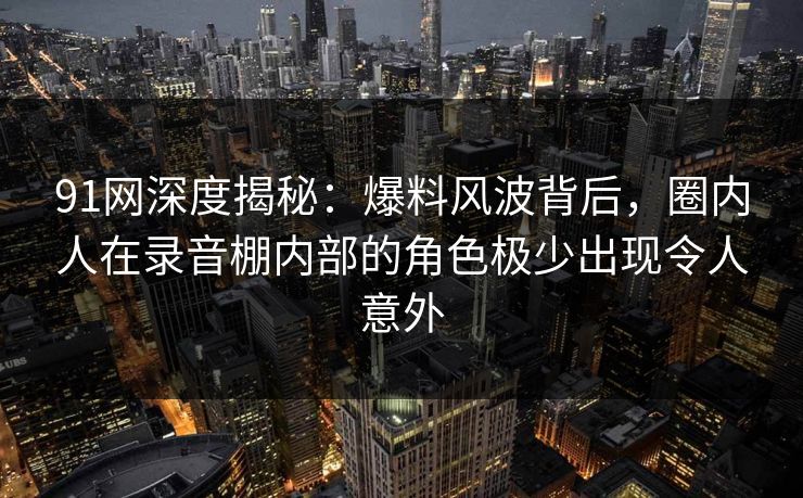 91网深度揭秘:爆料风波背后,圈内人在录音棚内部的角色极少出现令人意外 91网深度揭秘:爆料风波背后,圈内人在录音棚内部的角色极少出现令人意外