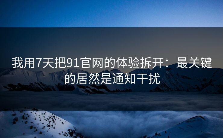 我用7天把91官网的体验拆开:最关键的居然是通知干扰 我用7天把91官网的体验拆开:最关键的居然是通知干扰