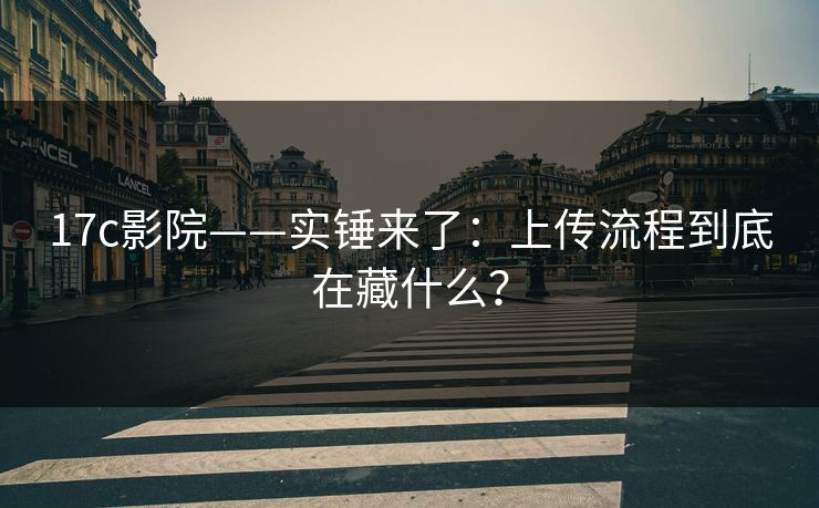 17c影院——实锤来了:上传流程到底在藏什么? 17c影院——实锤来了:上传流程到底在藏什么?