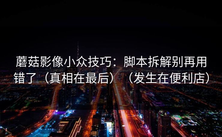 蘑菇影像小众技巧:脚本拆解别再用错了(真相在最后)(发生在便利店) 蘑菇影像小众技巧:脚本拆解别再用错了(真相在最后)(发生在便利店)