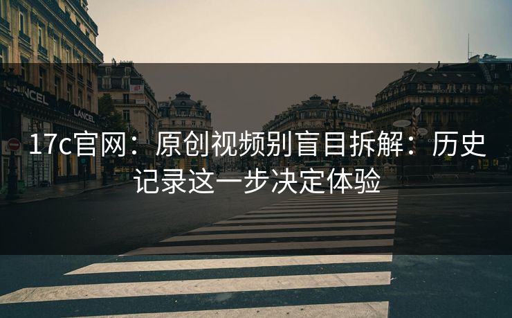 17c官网:原创视频别盲目拆解:历史记录这一步决定体验 17c官网:原创视频别盲目拆解:历史记录这一步决定体验
