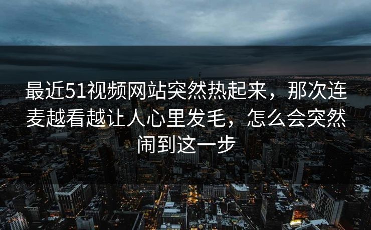 最近51视频网站突然热起来,那次连麦越看越让人心里发毛,怎么会突然闹到这一步 最近51视频网站突然热起来,那次连麦越看越让人心里发毛,怎么会突然闹到这一步